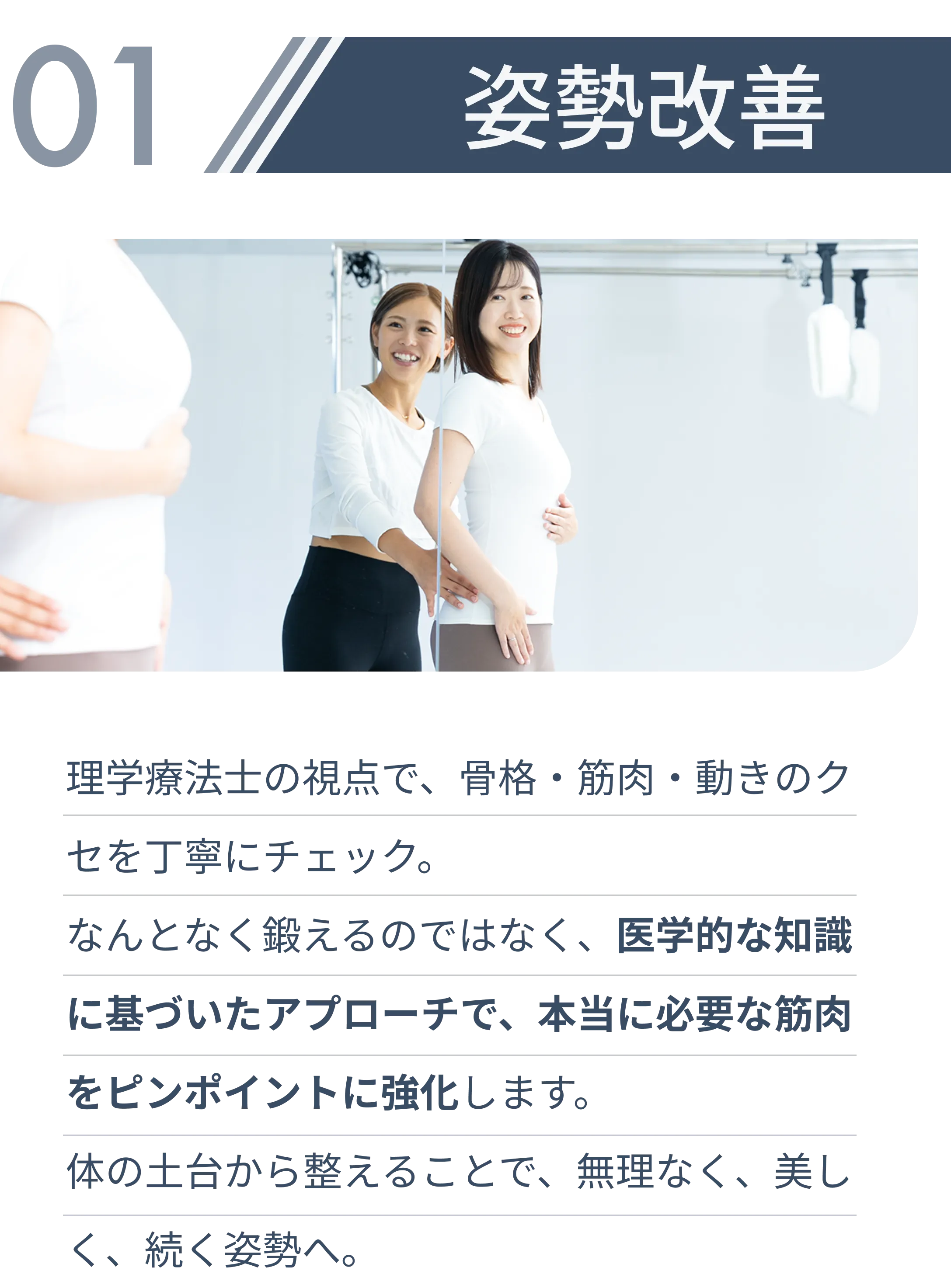 姿勢改善・理学療法士の視点で、骨格・筋肉・動きのクセを丁寧にチェック。 なんとなく鍛えるのではなく、医学的な知識に基づいたアプローチで、本当に必要な筋肉をピンポイントに強化します。 体の土台から整えることで、無理なく、美しく、続く姿勢へ。