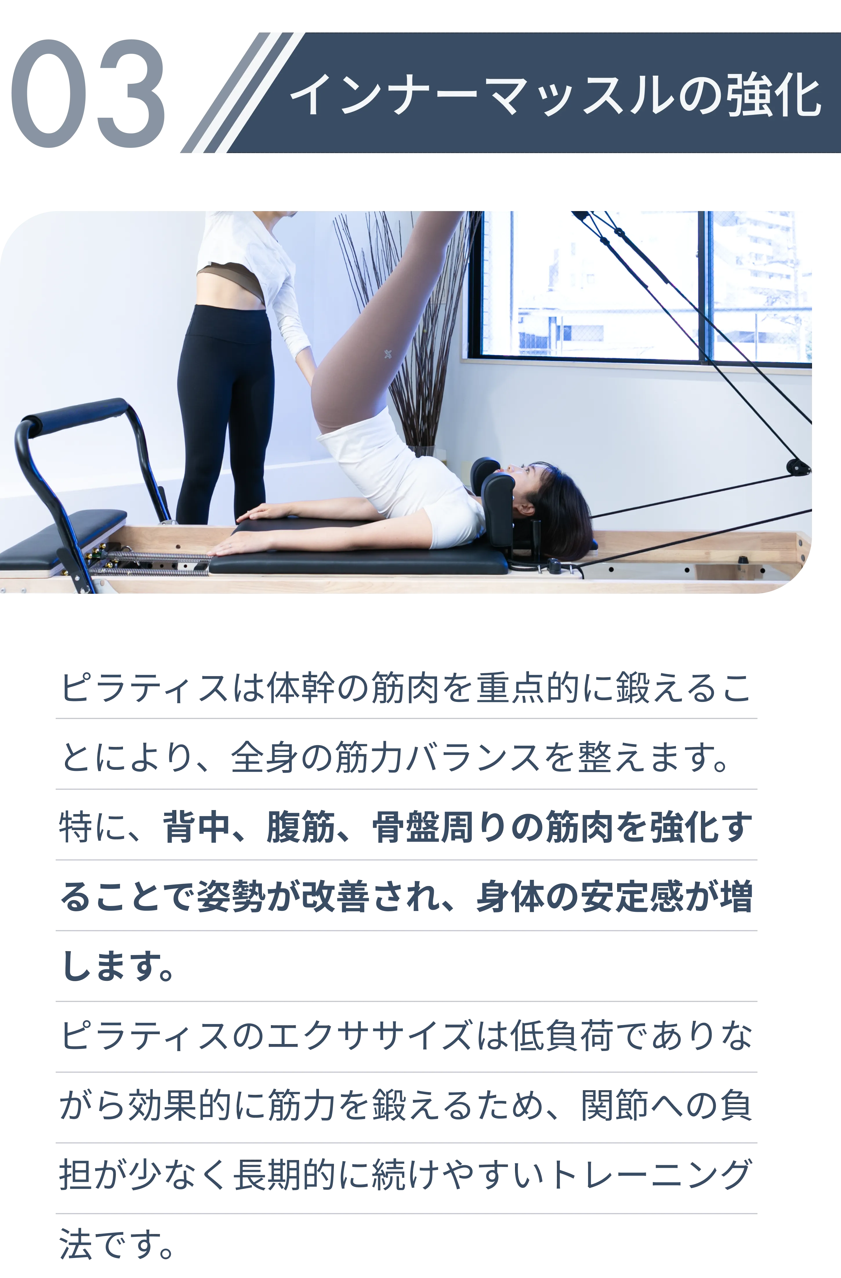 インナーマッスル強化・ピラティスは体幹の筋肉を重点的に鍛えることにより、全身の筋力バランスを整えます。 特に、背中、腹筋、骨盤周りの筋肉を強化することで姿勢が改善され、身体の安定感が増します。 ピラティスのエクササイズは低負荷でありながら効果的に筋力を鍛えるため、関節への負担が少なく長期的に続けやすいトレーニング法です。