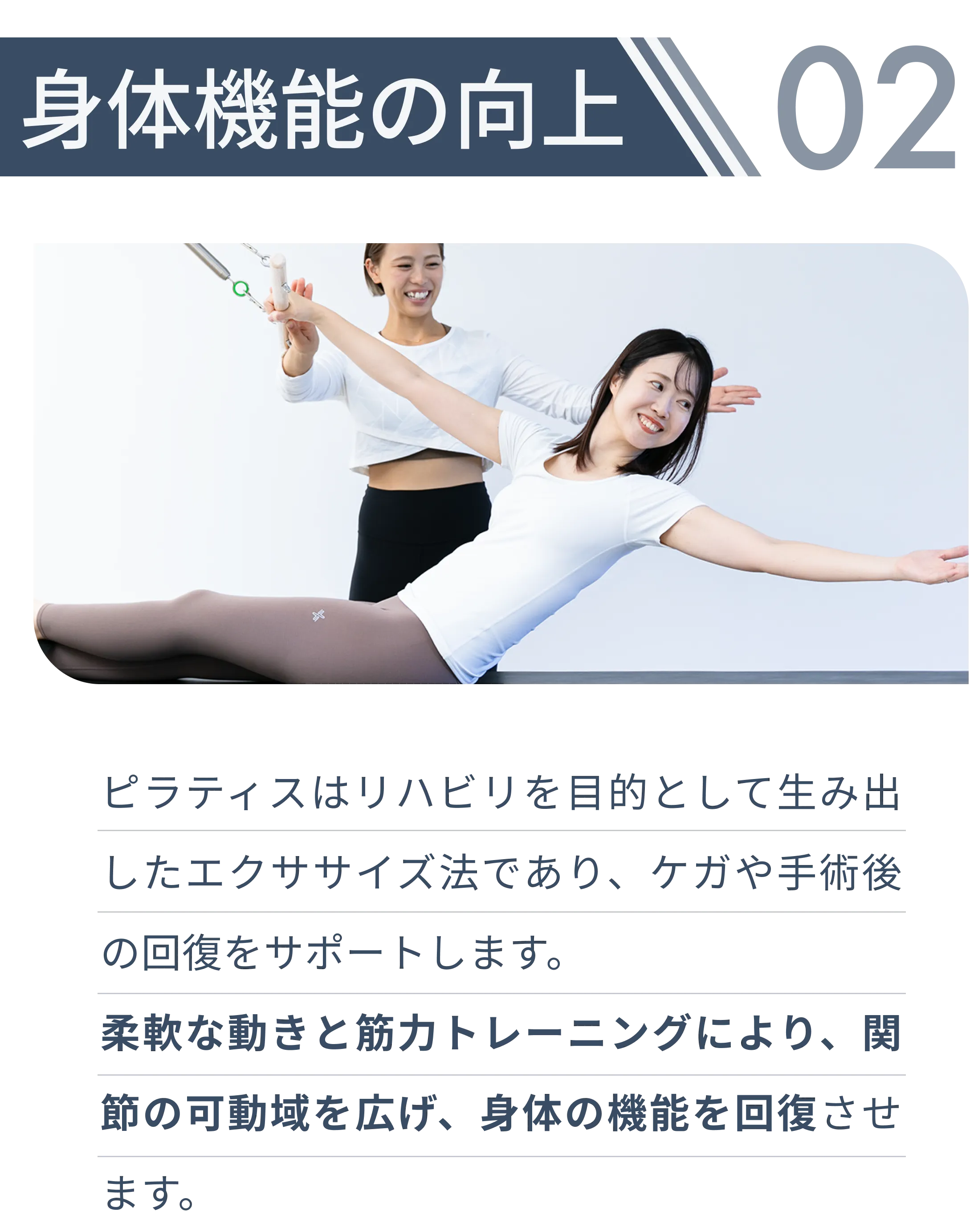 身体機能の向上・ピラティスはリハビリを目的として生み出したエクササイズ法であり、ケガや手術後の回復をサポートします。 柔軟な動きと筋力トレーニングにより、関節の可動域を広げ、身体の機能を回復させます。